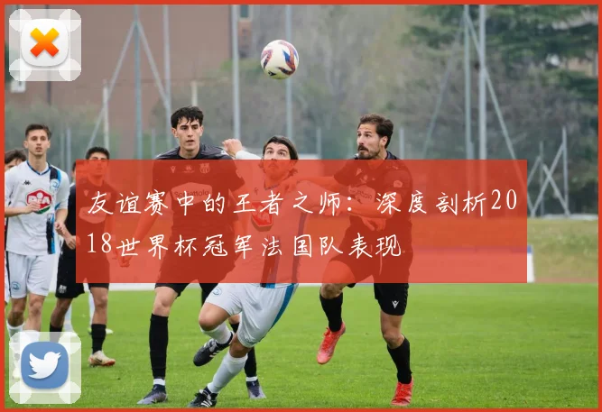 友谊赛中的王者之师：深度剖析2018世界杯冠军法国队表现