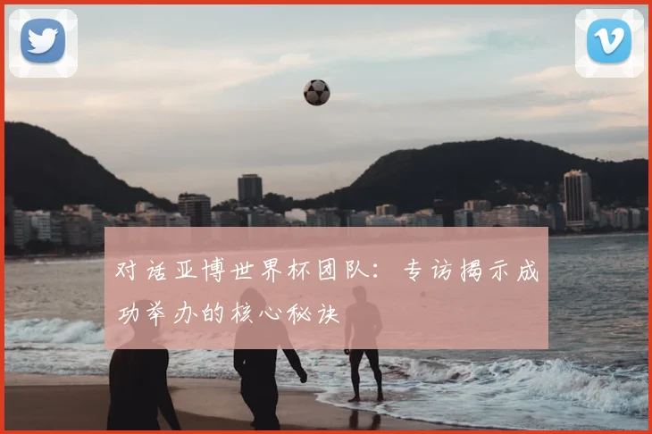 对话亚博世界杯团队：专访揭示成功举办的核心秘诀