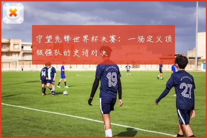 守望先锋世界杯决赛：一场定义顶级强队的史诗对决