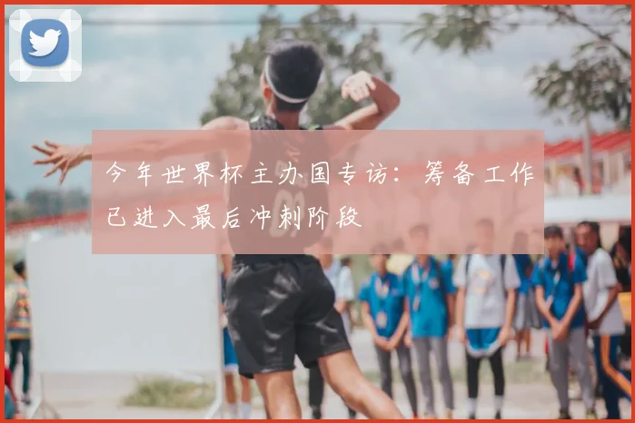 今年世界杯主办国专访：筹备工作已进入最后冲刺阶段