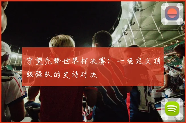 守望先锋世界杯决赛：一场定义顶级强队的史诗对决
