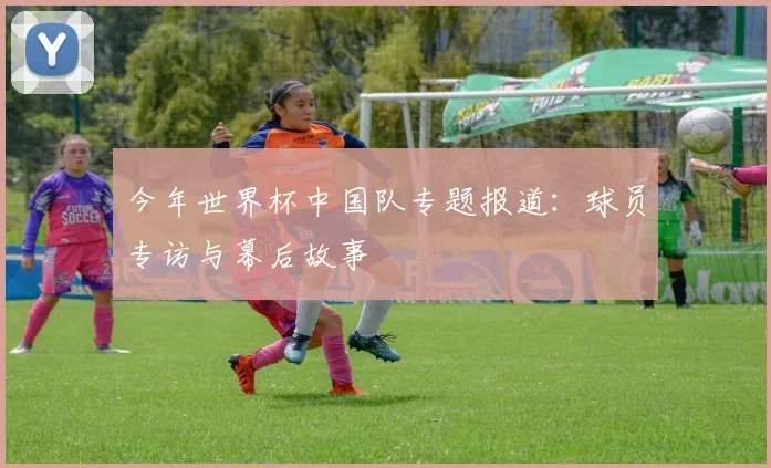 今年世界杯中国队专题报道：球员专访与幕后故事