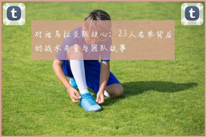 对话乌拉圭队核心：23人名单背后的战术考量与团队故事