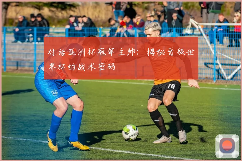 对话亚洲杯冠军主帅：揭秘晋级世界杯的战术密码