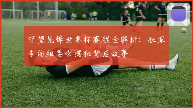 守望先锋世界杯赛程全解析：独家专访组委会揭秘背后故事
