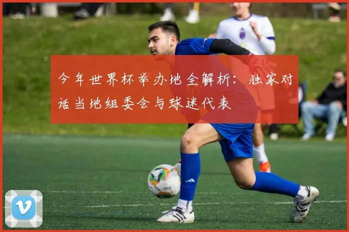 今年世界杯举办地全解析：独家对话当地组委会与球迷代表