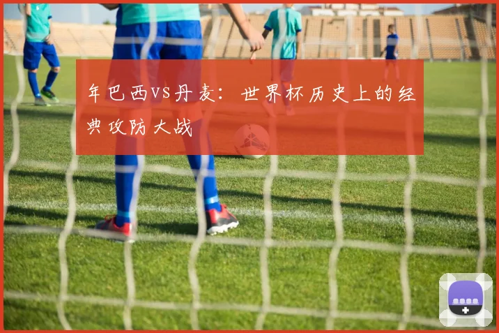 年巴西vs丹麦:世界杯历史上的经典攻防大战