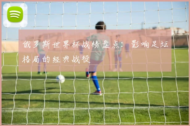 俄罗斯世界杯战绩盘点：影响足坛格局的经典战役