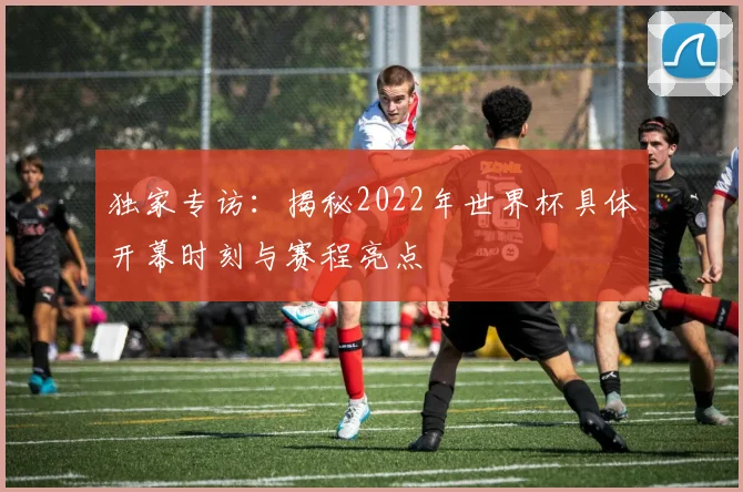 独家专访:揭秘2022年世界杯具体开幕时刻与赛程亮点