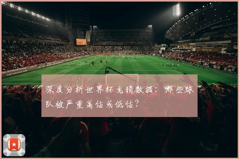 深度分析世界杯竞猜数据：哪些球队被严重高估或低估？