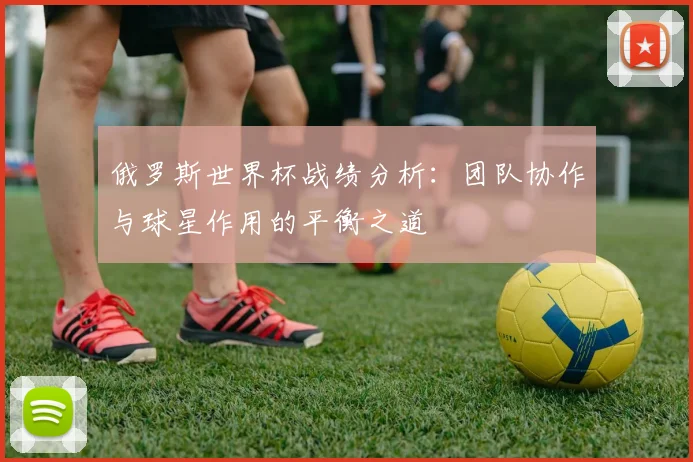 俄罗斯世界杯战绩分析:团队协作与球星作用的平衡之道