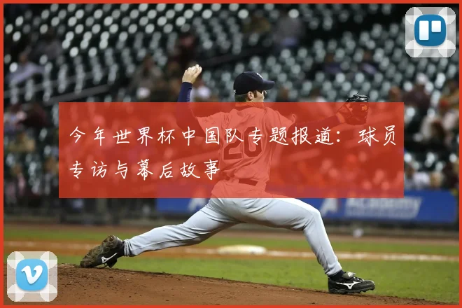 今年世界杯中国队专题报道：球员专访与幕后故事