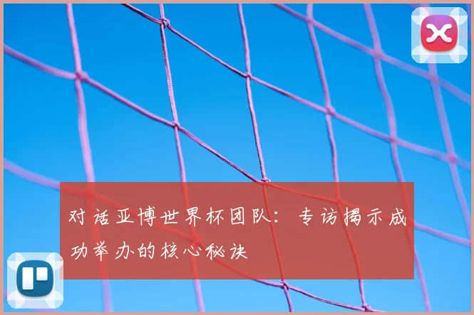 对话亚博世界杯团队：专访揭示成功举办的核心秘诀