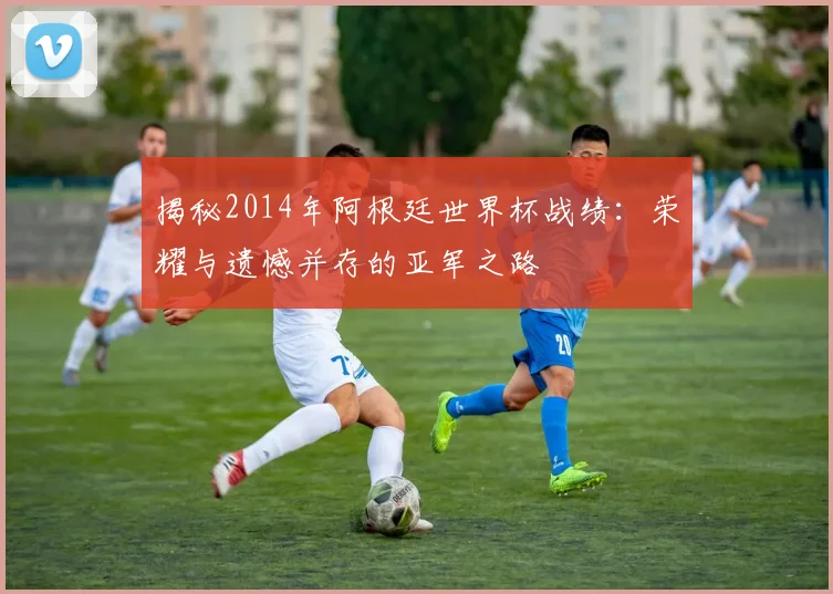 揭秘2014年阿根廷世界杯战绩:荣耀与遗憾并存的亚军之路