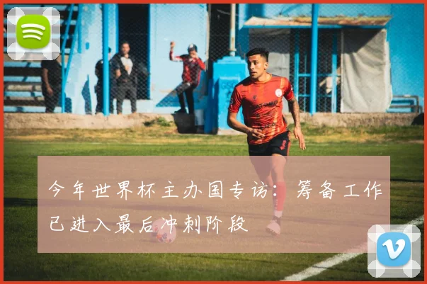今年世界杯主办国专访：筹备工作已进入最后冲刺阶段