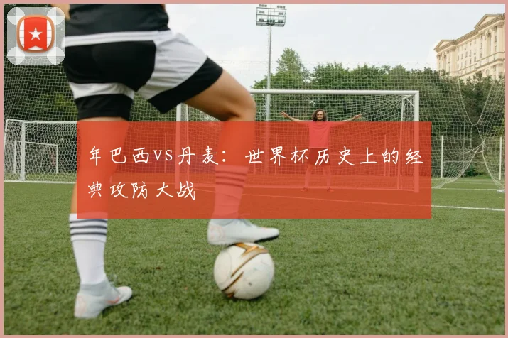 年巴西vs丹麦:世界杯历史上的经典攻防大战