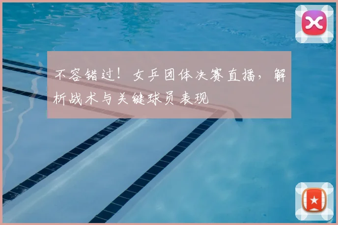 不容错过！女乒团体决赛直播，解析战术与关键球员表现