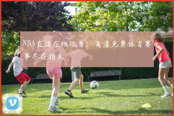 NBA直播在线观看:高清免费体育赛事尽在指尖