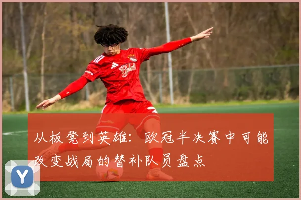 从板凳到英雄：欧冠半决赛中可能改变战局的替补队员盘点