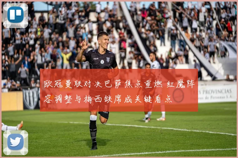 欧冠曼联对决巴萨焦点重燃 红魔阵容调整与梅西缺席成关键看点