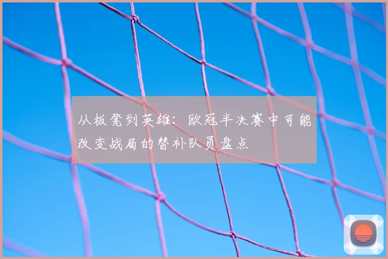 从板凳到英雄:欧冠半决赛中可能改变战局的替补队员盘点