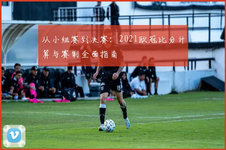 从小组赛到决赛：2021欧冠比分计算与赛制全面指南