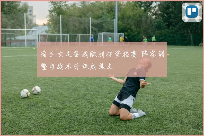 荷兰女足备战欧洲杯资格赛 阵容调整与战术升级成焦点